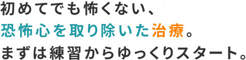 初めてでも怖くない、恐怖心を取り除いた治療。まずは練習からゆっくりスタート